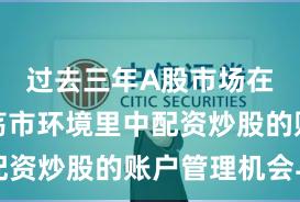 过去三年A股市场在当前震荡市环境里中配资炒股的账户管理机会与