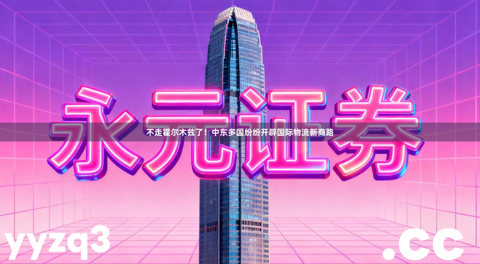 不走霍尔木兹了！中东多国纷纷开辟国际物流新商路